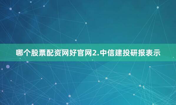 哪个股票配资网好官网2.中信建投研报表示
