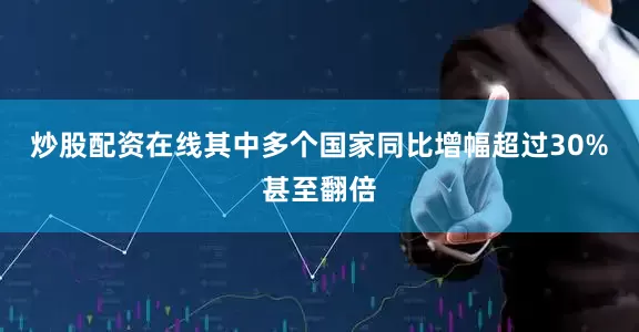 炒股配资在线其中多个国家同比增幅超过30%甚至翻倍