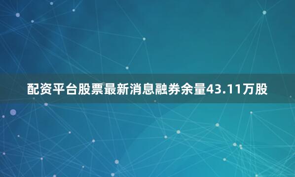 配资平台股票最新消息融券余量43.11万股
