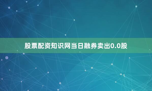 股票配资知识网当日融券卖出0.0股