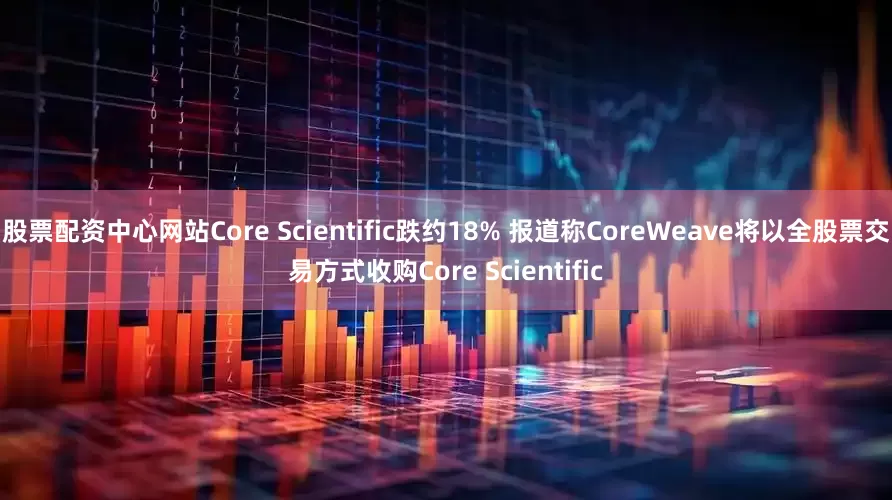 股票配资中心网站Core Scientific跌约18% 报道称CoreWeave将以全股票交易方式收购Core Scientific