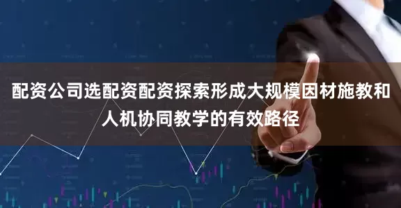 配资公司选配资配资探索形成大规模因材施教和人机协同教学的有效路径