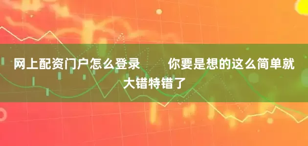 网上配资门户怎么登录        你要是想的这么简单就大错特错了