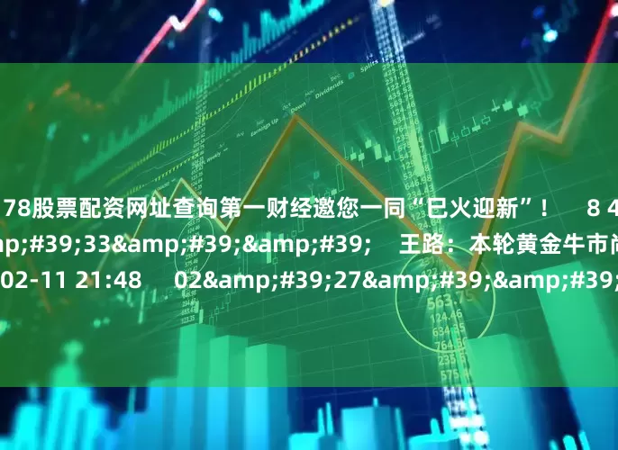 配资178股票配资网址查询第一财经邀您一同“巳火迎新”！    8 4375  02-12 20:56     03&#39;33&#39;&#39;    王路：本轮黄金牛市尚未见顶    6 2520  02-11 21:48     02&#39;27&#39;&#39;    余力：左手红利为盾 右手科技矛     7 784  02-11 21:48     03&#39;31&#39;