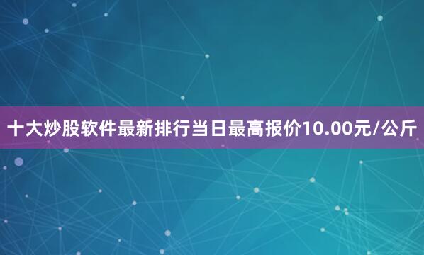 十大炒股软件最新排行当日最高报价10.00元/公斤