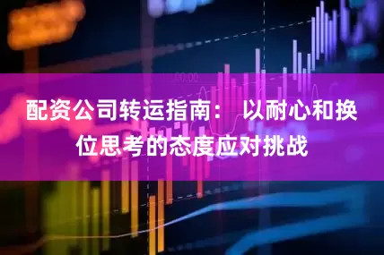 配资公司转运指南： 以耐心和换位思考的态度应对挑战