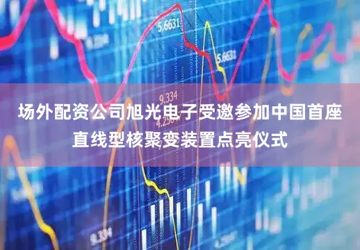 场外配资公司旭光电子受邀参加中国首座直线型核聚变装置点亮仪式