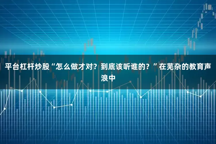 平台杠杆炒股“怎么做才对？到底该听谁的？”在芜杂的教育声浪中