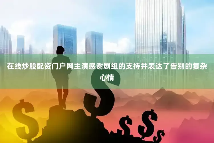 在线炒股配资门户网主演感谢剧组的支持并表达了告别的复杂心情