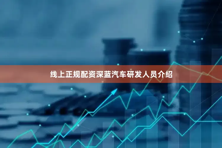 线上正规配资深蓝汽车研发人员介绍