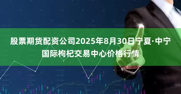 股票期货配资公司2025年8月30日宁夏·中宁国际枸杞交易中心价格行情