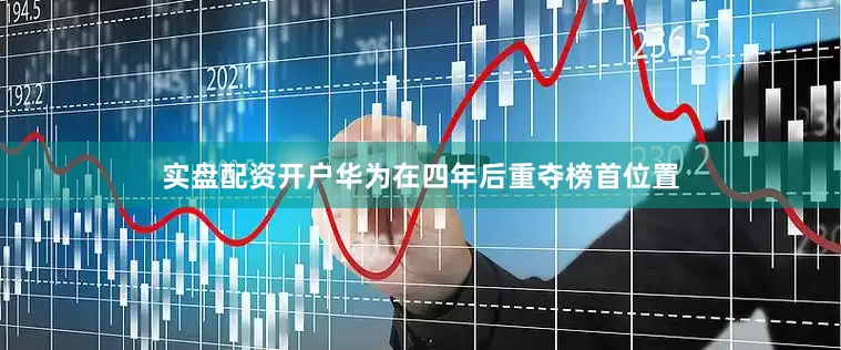 实盘配资开户华为在四年后重夺榜首位置
