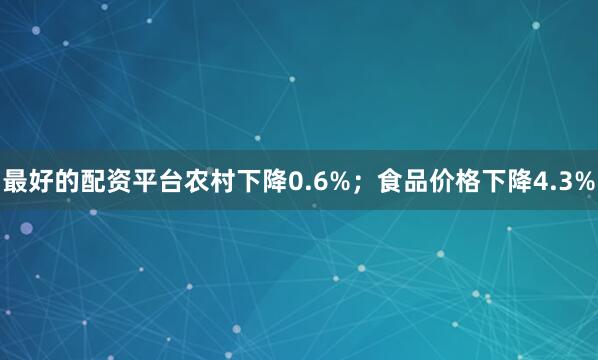 最好的配资平台农村下降0.6%；食品价格下降4.3%