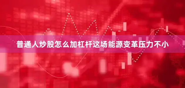 普通人炒股怎么加杠杆这场能源变革压力不小