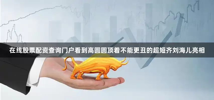 在线股票配资查询门户看到高圆圆顶着不能更丑的超短齐刘海儿亮相