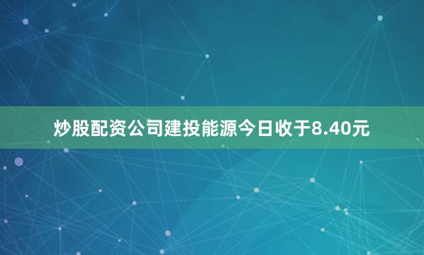 炒股配资公司建投能源今日收于8.40元