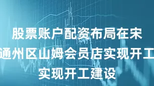 股票账户配资布局在宋庄的通州区山姆会员店实现开工建设
