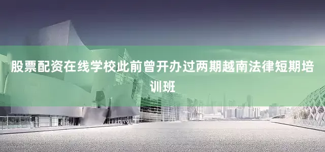 股票配资在线学校此前曾开办过两期越南法律短期培训班